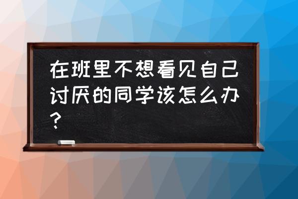 如何做一个不被讨厌的人 在班里不想看见自己讨厌的同学该怎么办？