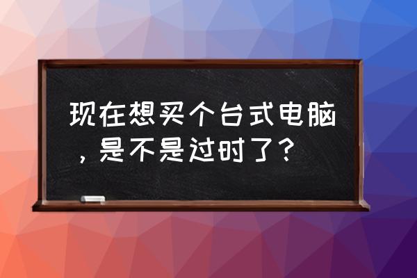 电脑还有必要买吗 现在想买个台式电脑,是不是过时了? 电脑还有必要买吗 现在想买个台式电脑,是不是过时了?