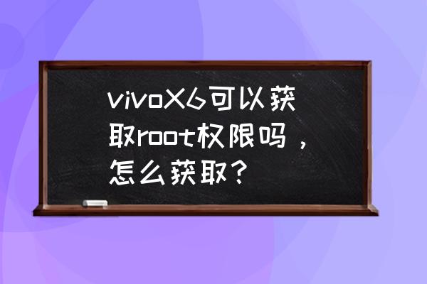 vivox6sa手机怎么root vivoX6可以获取root权限吗，怎么获取？