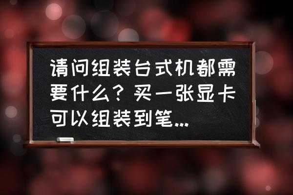 电脑小白怎样自己组装一台台式机 请问组装台式机都需要什么？买一张显卡可以组装到笔记本上吗？