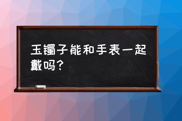 翡翠手镯和手表戴一起会刮花吗 玉镯子能和手表一起戴吗? 翡翠手镯和手表戴一起会刮花吗 玉镯子能和手表一起戴吗?
