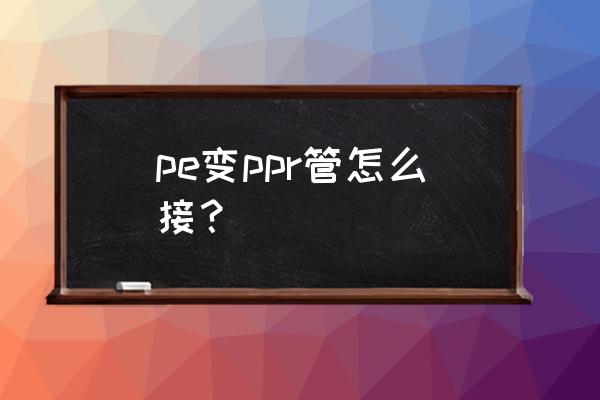 pe管和ppr管子怎么焊接 pe变ppr管怎么接？