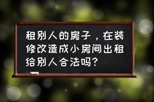 房屋租赁合同未约定租户可装修 租别人的房子，在装修改造成小房间出租给别人合法吗？