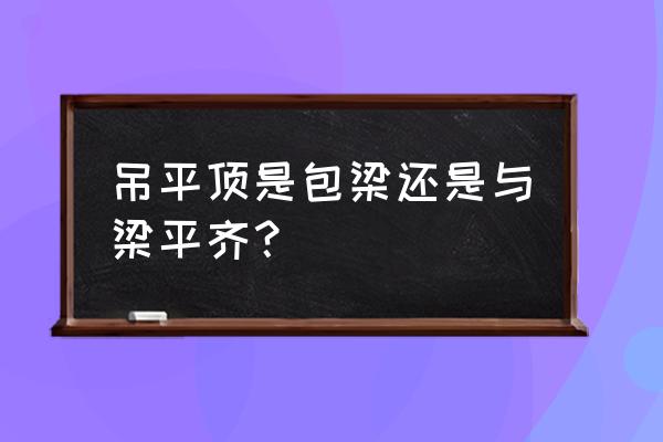 客厅吊顶是包梁还是不包梁 吊平顶是包梁还是与梁平齐？