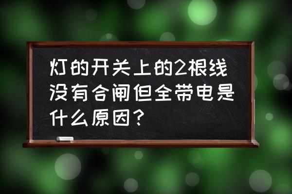灯线二根都有电 灯的开关上的2根线没有合闸但全带电是什么原因? 灯线二根都有电 灯的开关上的2根线没有合闸但全带电是什么原因?
