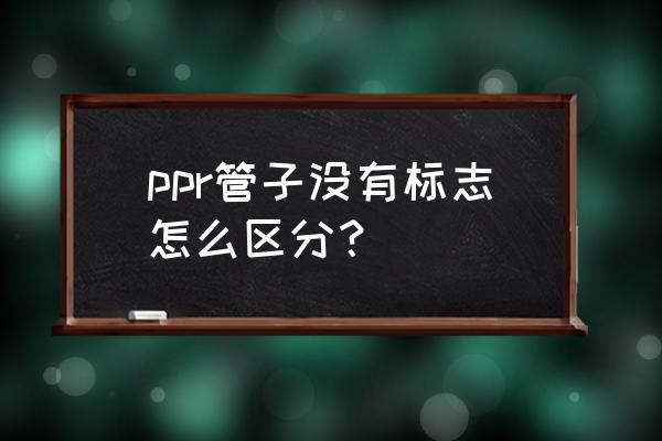 怎么判断ppr管材质量好不好 ppr管子没有标志怎么区分？