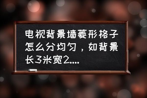 电视背景墙菱形瓷砖怎么画 电视背景墙菱形格子怎么分均匀,如背景长3米宽2.5米,贴菱形格的贴纸一厘米,该怎么算才均匀? 电视背景墙菱形瓷砖怎么画 电视背景墙菱形格子怎么分均匀,如背景长3米宽2.5米,贴菱形格的贴纸一厘米,该怎么算才均匀?