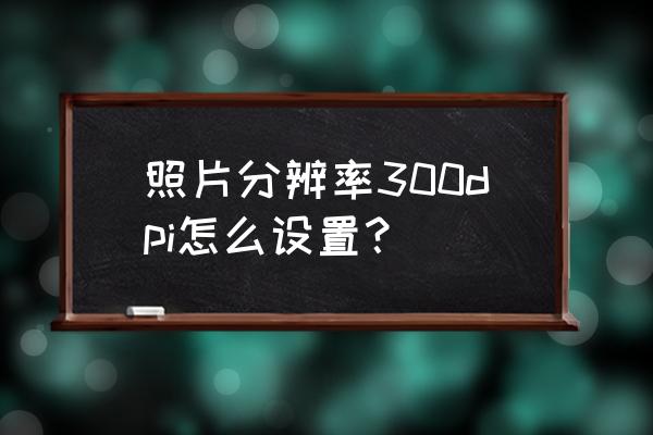 dpi在哪里设置 照片分辨率300dpi怎么设置？