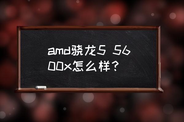 3600x与5800x哪个好 amd骁龙5 5600x怎么样？