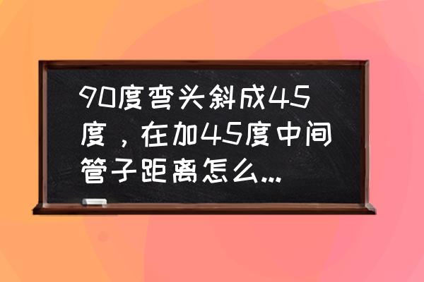 90弯头加45弯头制作方法 90度弯头斜成45度，在加45度中间管子距离怎么算，求指导？