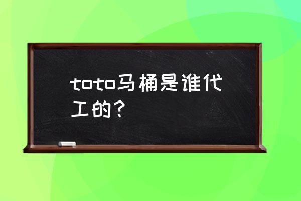 toto马桶哪国产的 toto马桶是谁代工的? toto马桶哪国产的 toto马桶是谁代工的?
