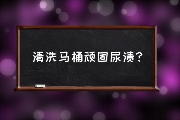怎样去除马桶里的顽固尿垢 清洗马桶顽固尿渍？