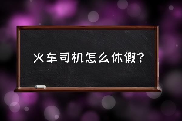 动车司机上几体几 火车司机怎么休假？