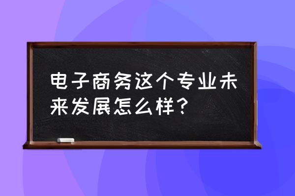 我希望你的未来是什么样子 电子商务这个专业未来发展怎么样？