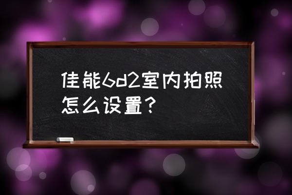 室内摄影怎么找自己拍摄地 佳能6d2室内拍照怎么设置? 室内摄影怎么找自己拍摄地 佳能6d2室内拍照怎么设置?
