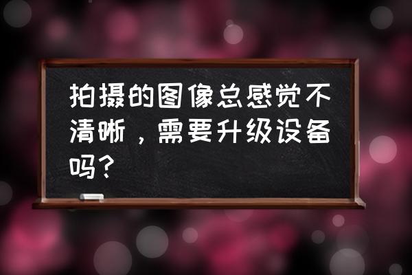 如何将一些模糊的照片变清晰 拍摄的图像总感觉不清晰，需要升级设备吗？