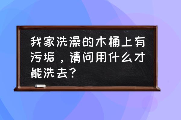 水桶里的水垢怎么清理 我家洗澡的木桶上有污垢，请问用什么才能洗去？
