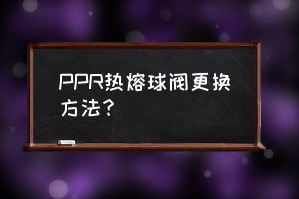 ppr球阀怎么更换 PPR热熔球阀更换方法？