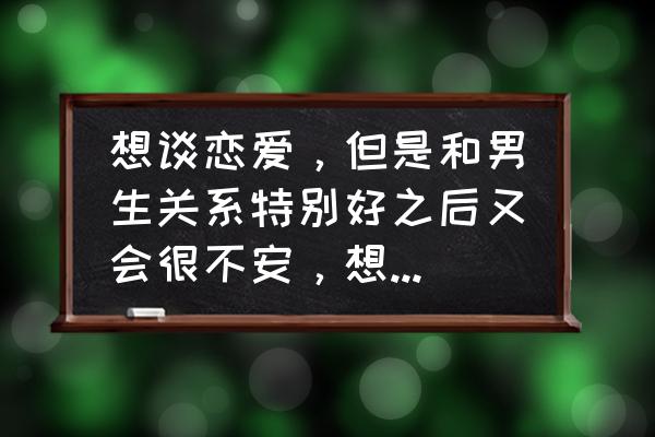 如何解决恋爱关系中的焦虑情绪 想谈恋爱,但是和男生关系特别好之后又会很不安,想到谈恋爱之后的事情也会很烦躁是怎么回事? 如何解决恋爱关系中的焦虑情绪 想谈恋爱,但是和男生关系特别好之后又会很不安,想到谈恋爱之后的事情也会很烦躁是怎么回事?