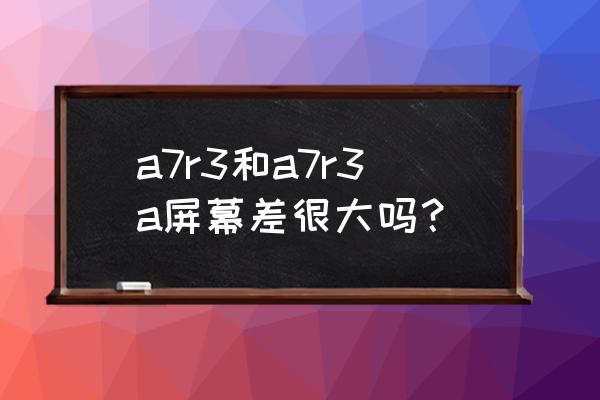 索尼微单a7c使用技巧 a7r3和a7r3a屏幕差很大吗？
