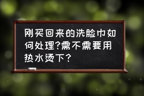 洗面巾要清洗吗 刚买回来的洗脸巾如何处理?需不需要用热水烫下? 洗面巾要清洗吗 刚买回来的洗脸巾如何处理?需不需要用热水烫下?