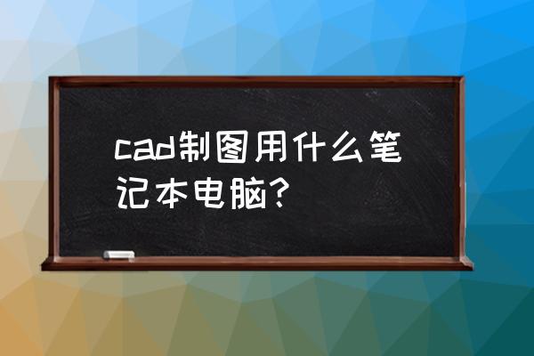 笔记本电脑能画cad吗 cad制图用什么笔记本电脑？