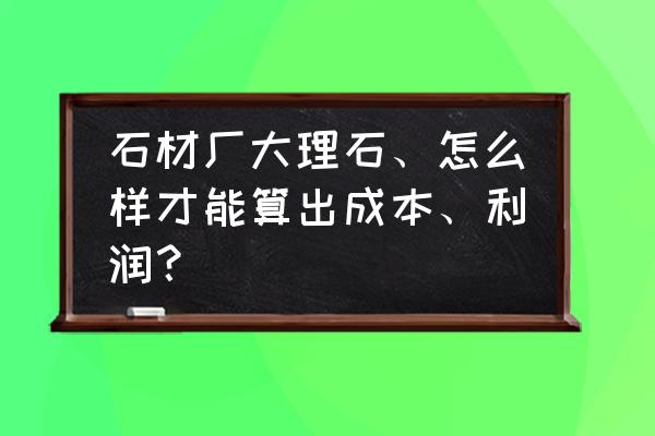 大理石成本怎么计 石材厂大理石、怎么样才能算出成本、利润? 大理石成本怎么计 石材厂大理石、怎么样才能算出成本、利润?