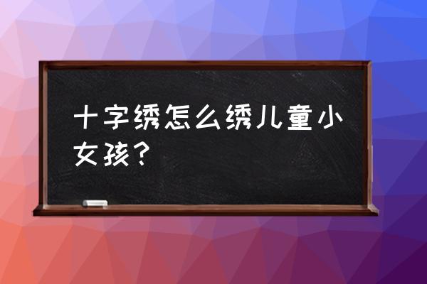 自己在家怎么做十字绣 十字绣怎么绣儿童小女孩？
