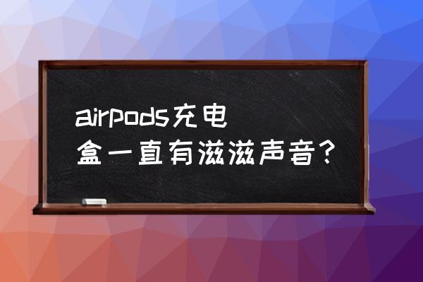 苹果耳机有滋滋声怎么消除 airpods充电盒一直有滋滋声音？