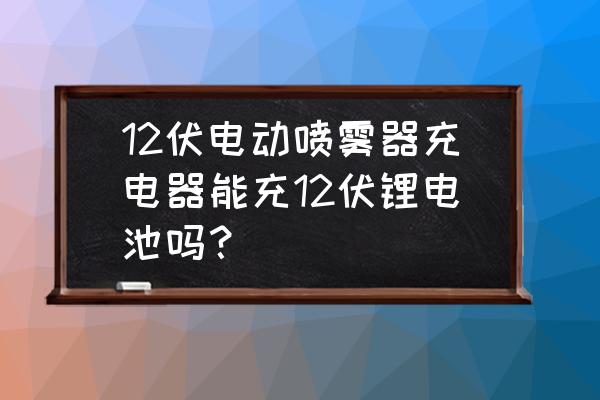 电喷雾器充电器能充12伏的电瓶吗 12伏电动喷雾器充电器能充12伏锂电池吗？