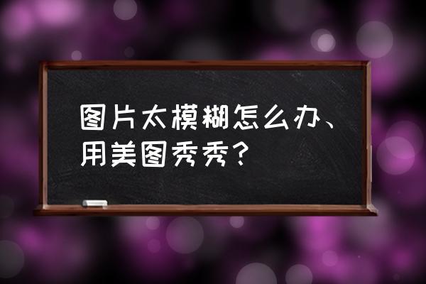 美图秀秀怎么编辑图片画质较模糊 图片太模糊怎么办、用美图秀秀? 美图秀秀怎么编辑图片画质较模糊 图片太模糊怎么办、用美图秀秀?