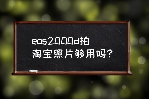 淘宝宝贝图用哪种相机拍好 eos2000d拍淘宝照片够用吗？