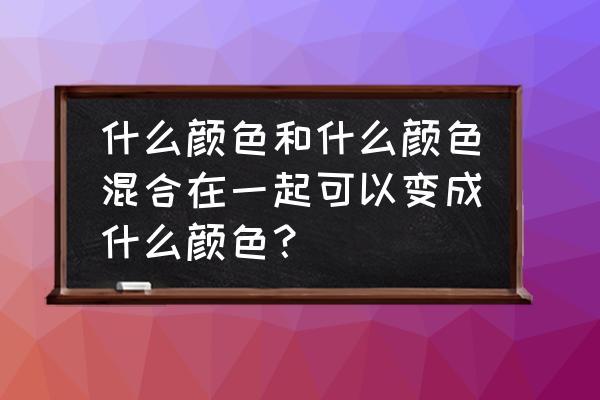 哪2个颜色可以调成红色 什么颜色和什么颜色混合在一起可以变成什么颜色？