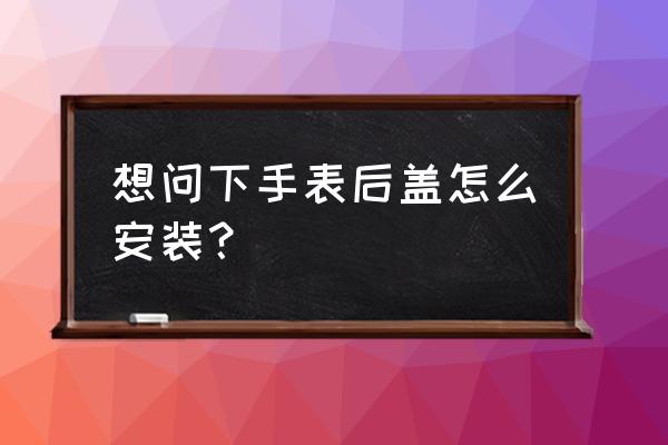 手表后壳怎么安装 想问下手表后盖怎么安装？