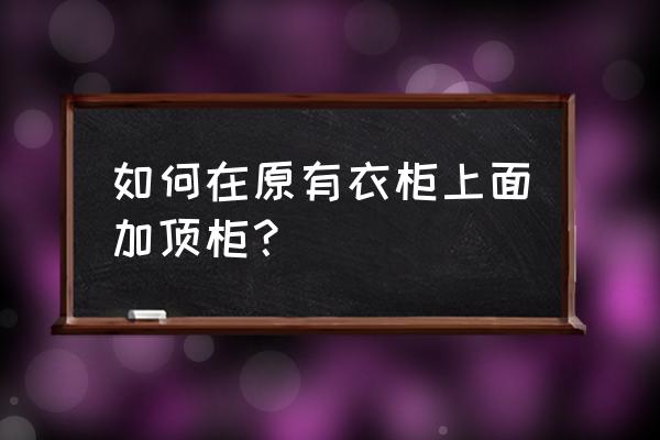 老式大衣柜放到哪个房间 如何在原有衣柜上面加顶柜？