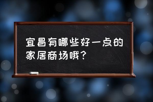 宜昌卖家具的地方在哪里 宜昌有哪些好一点的家居商场哦？