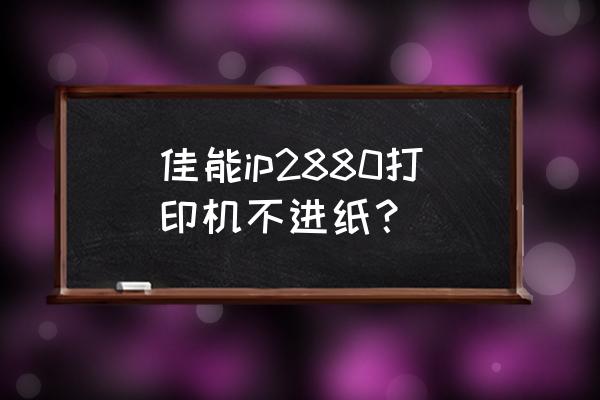 佳能ip2880墨盒不会动了怎么办 佳能ip2880打印机不进纸？