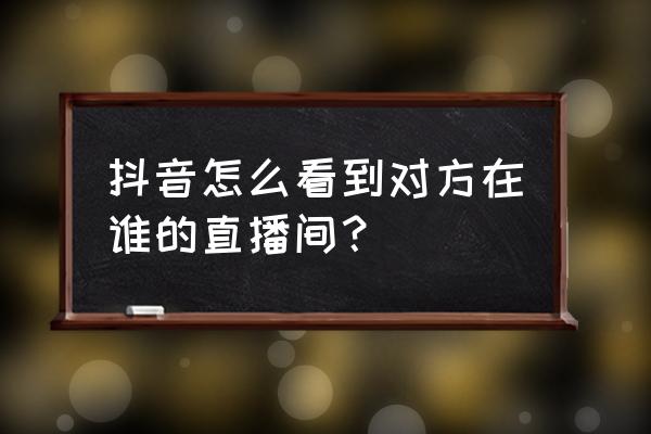 抖音怎么关注别人在看什么 抖音怎么看到对方在谁的直播间? 抖音怎么关注别人在看什么 抖音怎么看到对方在谁的直播间?