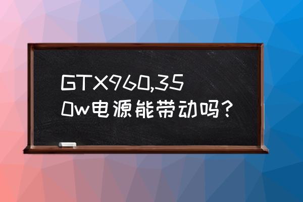 gtx960显卡功耗和什么显卡一样 GTX960,350w电源能带动吗？