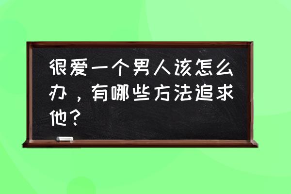 女生在恋爱中追男生的九大技巧 很爱一个男人该怎么办,有哪些方法追求他? 女生在恋爱中追男生的九大技巧 很爱一个男人该怎么办,有哪些方法追求他?