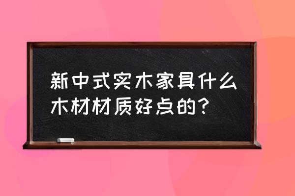 中式实木家具怎么选 新中式实木家具什么木材材质好点的？