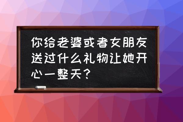 送老婆什么礼物实惠 你给老婆或者女朋友送过什么礼物让她开心一整天？
