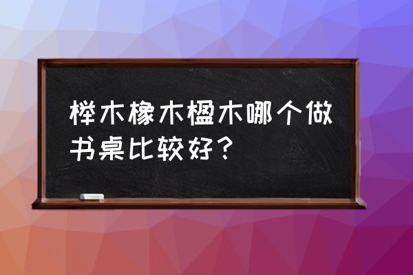 橡木桌椅和榉木桌椅哪个好 榉木橡木楹木哪个做书桌比较好？