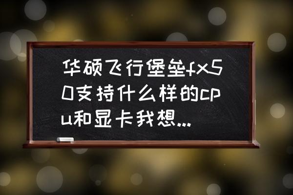 华硕飞行堡垒fx50jx加什么固态 华硕飞行堡垒fx50支持什么样的cpu和显卡我想换一下配置？