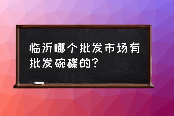 临沂批发碗在哪里 临沂哪个批发市场有批发碗碟的？