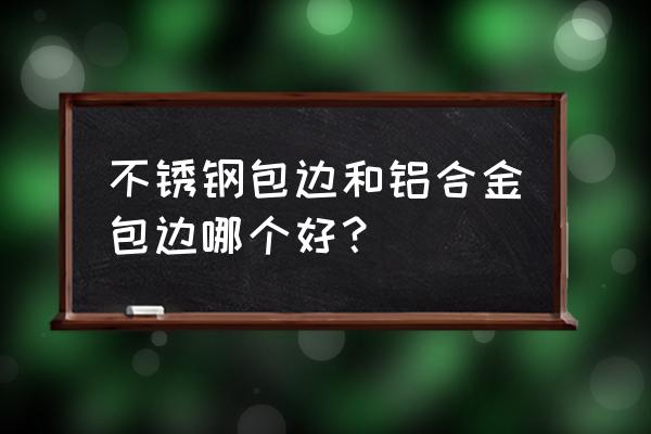 铝合金和不锈钢哪个实用 不锈钢包边和铝合金包边哪个好？
