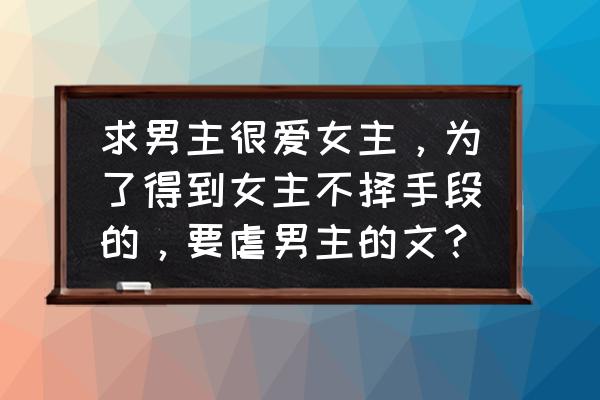 男主打动女人的方式 求男主很爱女主,为了得到女主不择手段的,要虐男主的文? 男主打动女人的方式 求男主很爱女主,为了得到女主不择手段的,要虐男主的文?