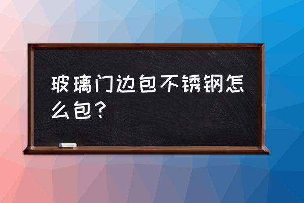 玻璃门怎么包不锈钢边 玻璃门边包不锈钢怎么包? 玻璃门怎么包不锈钢边 玻璃门边包不锈钢怎么包?