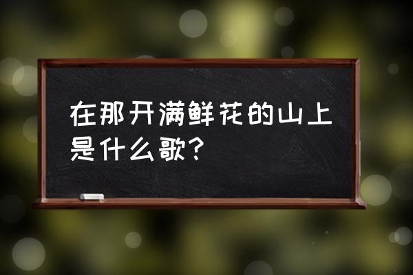 曾去过开满鲜花的地方的歌名 在那开满鲜花的山上是什么歌？