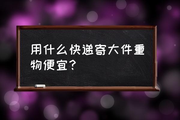 寄体积大重量轻用什么快递 用什么快递寄大件重物便宜？